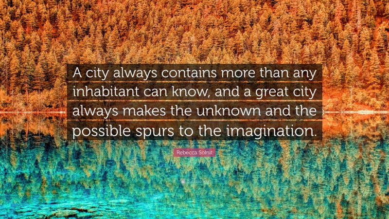 Rebecca Solnit Quote: “A city always contains more than any inhabitant can know, and a great city always makes the unknown and the possible spurs to the imagination.”