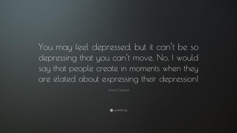 Aaron Copland Quote: “You may feel depressed, but it can’t be so depressing that you can’t move. No, I would say that people create in moments when they are elated about expressing their depression!”