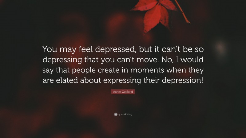 Aaron Copland Quote: “You may feel depressed, but it can’t be so depressing that you can’t move. No, I would say that people create in moments when they are elated about expressing their depression!”