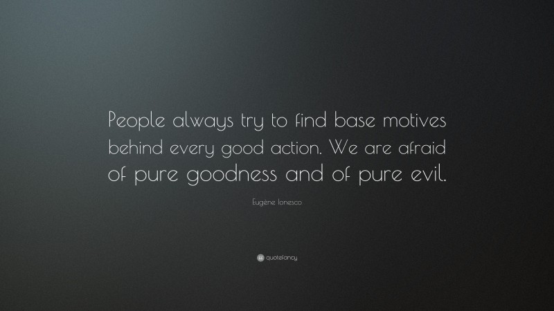 Eugène Ionesco Quote: “People always try to find base motives behind every good action. We are afraid of pure goodness and of pure evil.”