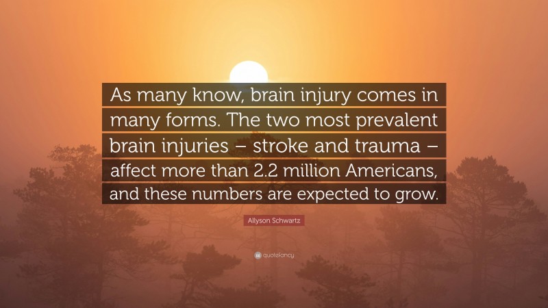 Allyson Schwartz Quote: “As many know, brain injury comes in many forms. The two most prevalent brain injuries – stroke and trauma – affect more than 2.2 million Americans, and these numbers are expected to grow.”