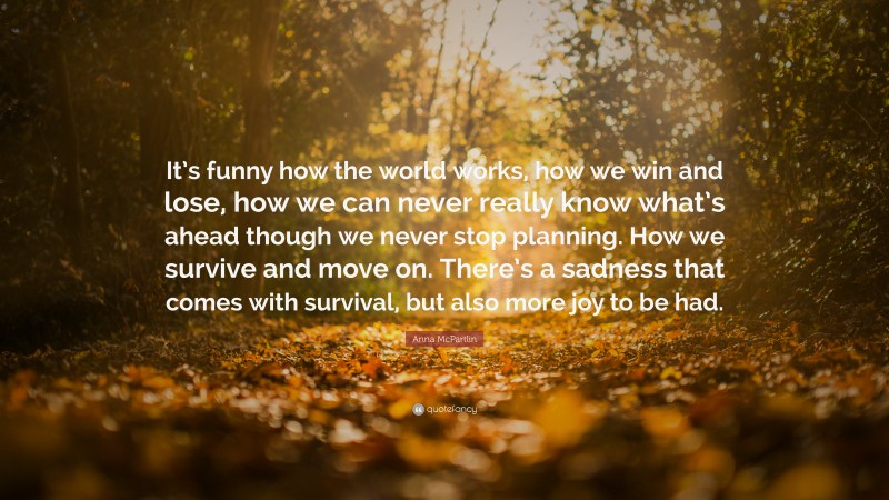 Anna McPartlin Quote: “It’s funny how the world works, how we win and lose, how we can never really know what’s ahead though we never stop planning. How we survive and move on. There’s a sadness that comes with survival, but also more joy to be had.”