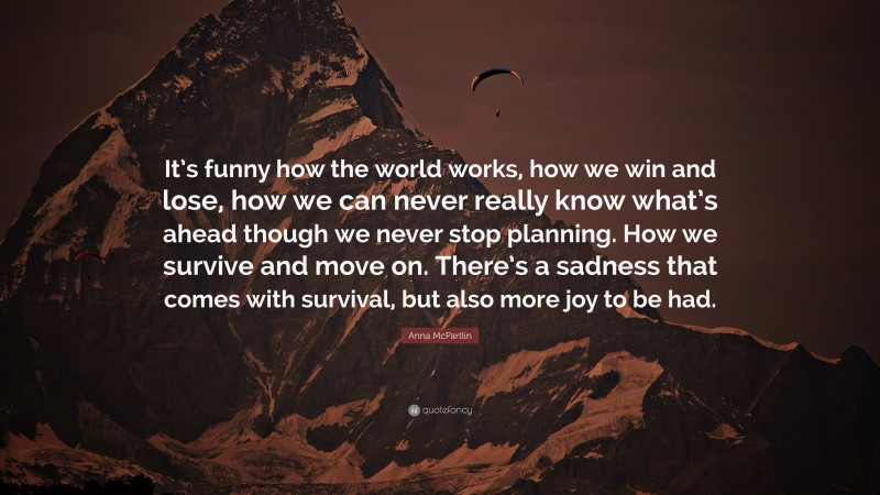 Anna McPartlin Quote: “It’s funny how the world works, how we win and lose, how we can never really know what’s ahead though we never stop planning. How we survive and move on. There’s a sadness that comes with survival, but also more joy to be had.”
