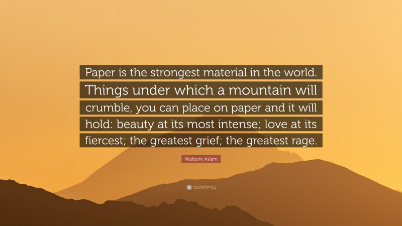 Nadeem Aslam Quote: “Paper is the strongest material in the world. Things under which a mountain will crumble, you can place on paper and it will hold: beauty at its most intense; love at its fiercest; the greatest grief; the greatest rage.”