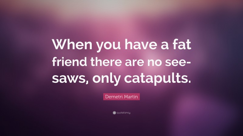 Demetri Martin Quote: “When you have a fat friend there are no see-saws, only catapults.”