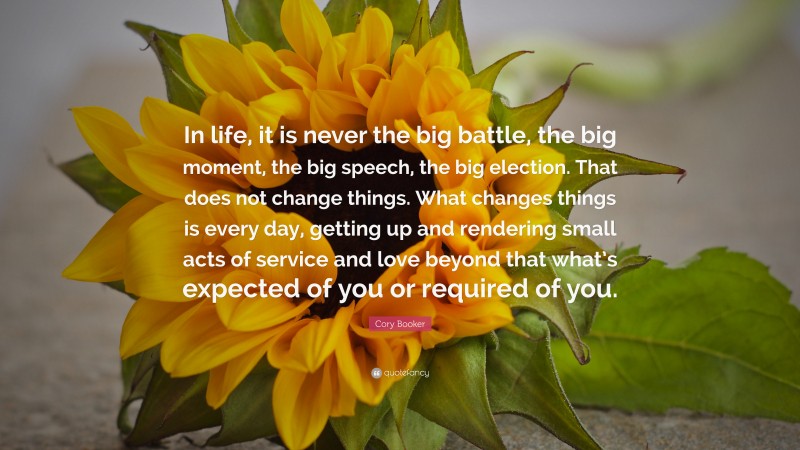 Cory Booker Quote: “In life, it is never the big battle, the big moment, the big speech, the big election. That does not change things. What changes things is every day, getting up and rendering small acts of service and love beyond that what’s expected of you or required of you.”