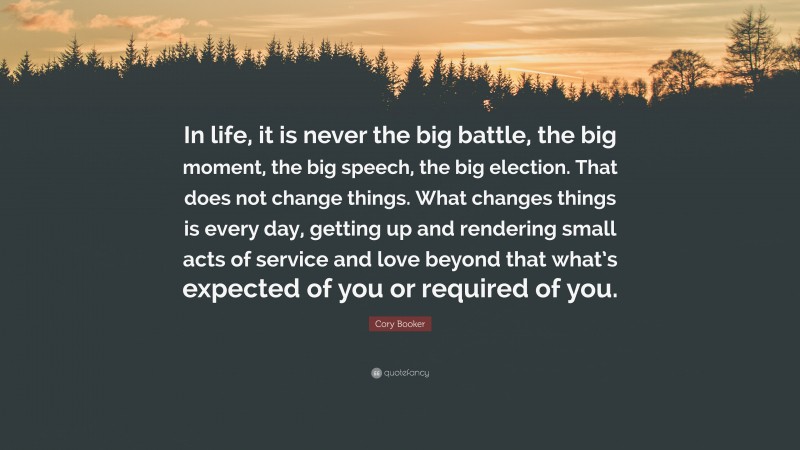 Cory Booker Quote: “In life, it is never the big battle, the big moment, the big speech, the big election. That does not change things. What changes things is every day, getting up and rendering small acts of service and love beyond that what’s expected of you or required of you.”
