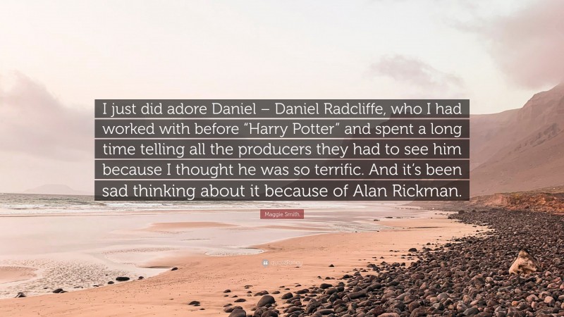 Maggie Smith Quote: “I just did adore Daniel – Daniel Radcliffe, who I had worked with before “Harry Potter” and spent a long time telling all the producers they had to see him because I thought he was so terrific. And it’s been sad thinking about it because of Alan Rickman.”