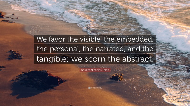 Nassim Nicholas Taleb Quote: “We favor the visible, the embedded, the personal, the narrated, and the tangible; we scorn the abstract.”