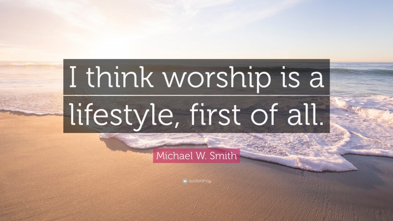 Michael W. Smith Quote: “I think worship is a lifestyle, first of all.”