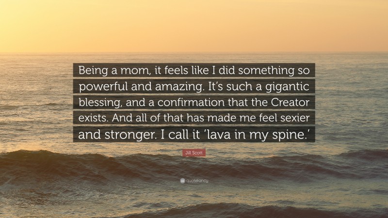 Jill Scott Quote: “Being a mom, it feels like I did something so powerful and amazing. It’s such a gigantic blessing, and a confirmation that the Creator exists. And all of that has made me feel sexier and stronger. I call it ‘lava in my spine.’”