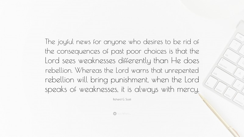 Richard G. Scott Quote: “The joyful news for anyone who desires to be rid of the consequences of past poor choices is that the Lord sees weaknesses differently than He does rebellion. Whereas the Lord warns that unrepented rebellion will bring punishment, when the Lord speaks of weaknesses, it is always with mercy.”