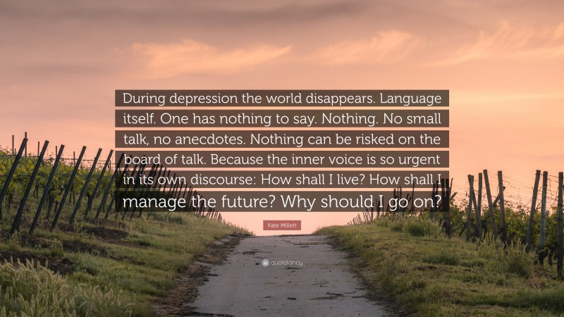 Kate Millett Quote: “During depression the world disappears. Language itself. One has nothing to say. Nothing. No small talk, no anecdotes. Nothing can be risked on the board of talk. Because the inner voice is so urgent in its own discourse: How shall I live? How shall I manage the future? Why should I go on?”