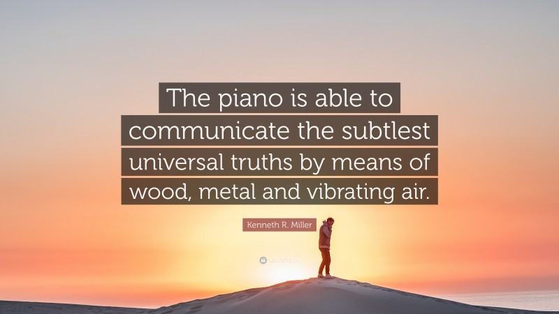 Kenneth R. Miller Quote: “The piano is able to communicate the subtlest universal truths by means of wood, metal and vibrating air.”