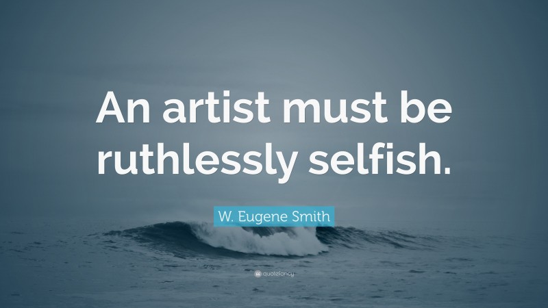 W. Eugene Smith Quote: “An artist must be ruthlessly selfish.”