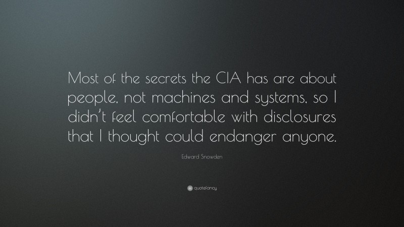 Edward Snowden Quote: “Most of the secrets the CIA has are about people, not machines and systems, so I didn’t feel comfortable with disclosures that I thought could endanger anyone.”