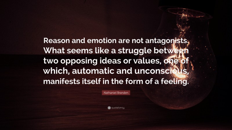 Nathaniel Branden Quote: “Reason and emotion are not antagonists. What seems like a struggle between two opposing ideas or values, one of which, automatic and unconscious, manifests itself in the form of a feeling.”