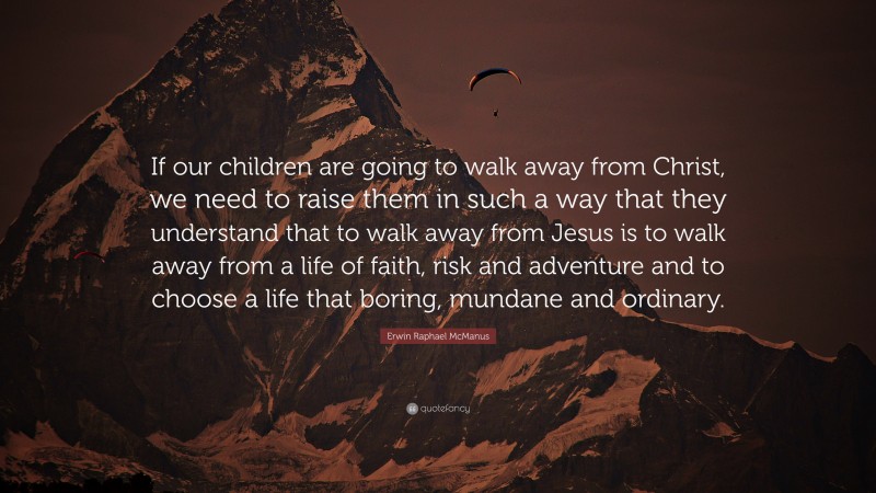 Erwin Raphael McManus Quote: “If our children are going to walk away from Christ, we need to raise them in such a way that they understand that to walk away from Jesus is to walk away from a life of faith, risk and adventure and to choose a life that boring, mundane and ordinary.”