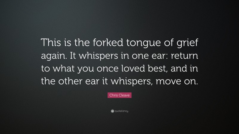 Chris Cleave Quote: “This is the forked tongue of grief again. It whispers in one ear: return to what you once loved best, and in the other ear it whispers, move on.”