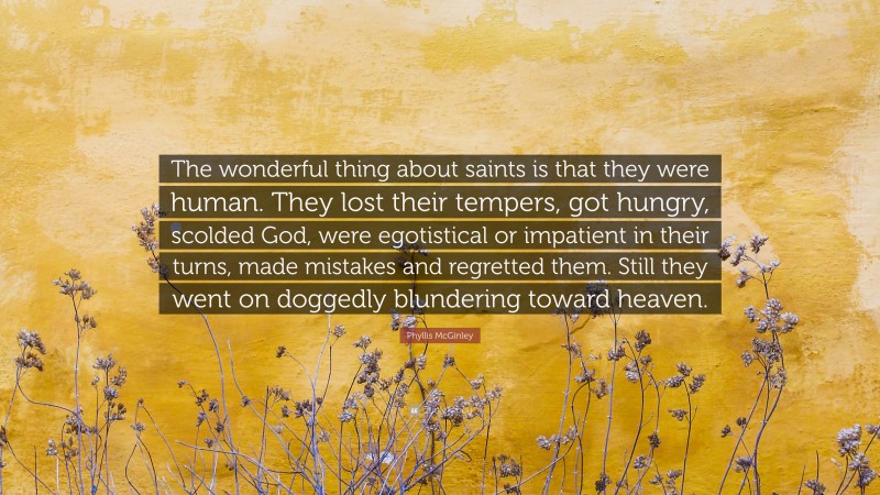Phyllis McGinley Quote: “The wonderful thing about saints is that they were human. They lost their tempers, got hungry, scolded God, were egotistical or impatient in their turns, made mistakes and regretted them. Still they went on doggedly blundering toward heaven.”