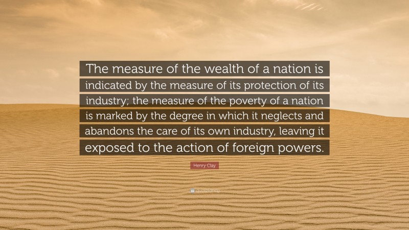 Henry Clay Quote: “The measure of the wealth of a nation is indicated by the measure of its protection of its industry; the measure of the poverty of a nation is marked by the degree in which it neglects and abandons the care of its own industry, leaving it exposed to the action of foreign powers.”