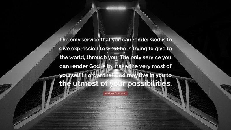 Wallace D. Wattles Quote: “The only service that you can render God is to give expression to what he is trying to give to the world, through you. The only service you can render God is to make the very most of yourself in order that God may live in you to the utmost of your possibilities.”
