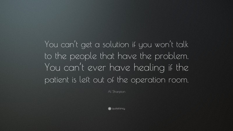 Al Sharpton Quote: “You can’t get a solution if you won’t talk to the people that have the problem. You can’t ever have healing if the patient is left out of the operation room.”