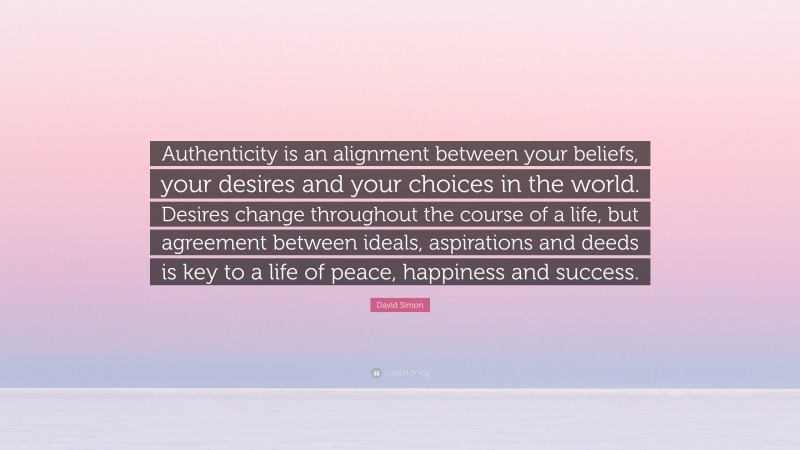 David Simon Quote: “Authenticity is an alignment between your beliefs, your desires and your choices in the world. Desires change throughout the course of a life, but agreement between ideals, aspirations and deeds is key to a life of peace, happiness and success.”