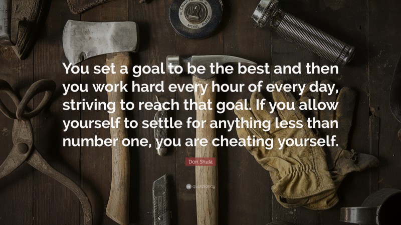 Don Shula Quote: “You set a goal to be the best and then you work hard every hour of every day, striving to reach that goal. If you allow yourself to settle for anything less than number one, you are cheating yourself.”
