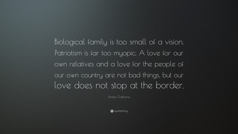 Shane Claiborne Quote: “Biological family is too small of a vision. Patriotism is far too myopic. A love for our own relatives and a love for the people of our own country are not bad things, but our love does not stop at the border.”