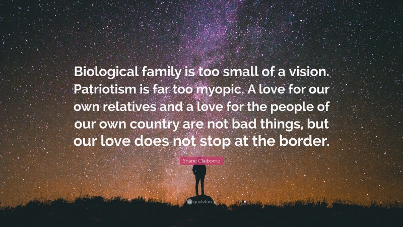 Shane Claiborne Quote: “Biological family is too small of a vision. Patriotism is far too myopic. A love for our own relatives and a love for the people of our own country are not bad things, but our love does not stop at the border.”