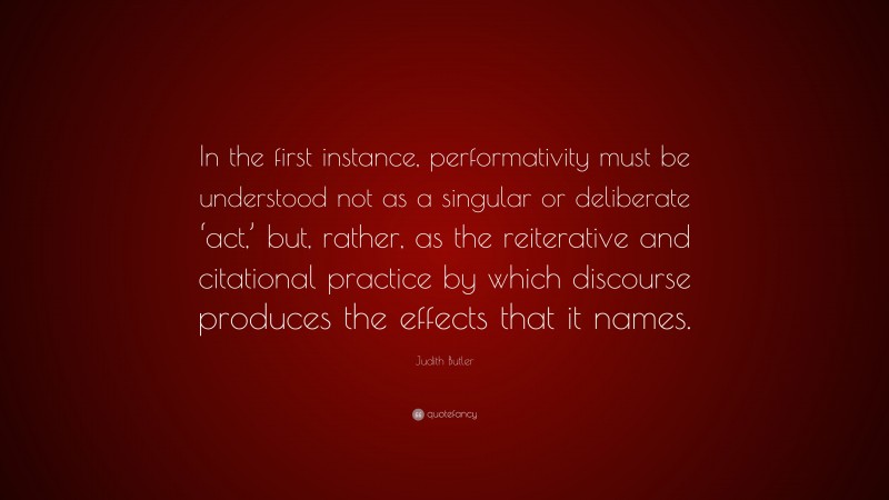 Judith Butler Quote: “In the first instance, performativity must be understood not as a singular or deliberate ‘act,’ but, rather, as the reiterative and citational practice by which discourse produces the effects that it names.”