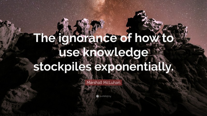 Marshall McLuhan Quote: “The ignorance of how to use knowledge stockpiles exponentially.”