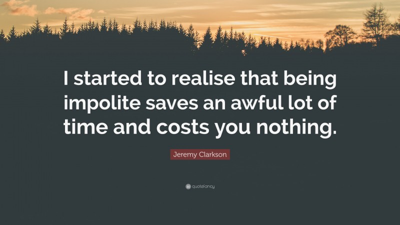 Jeremy Clarkson Quote: “I started to realise that being impolite saves an awful lot of time and costs you nothing.”