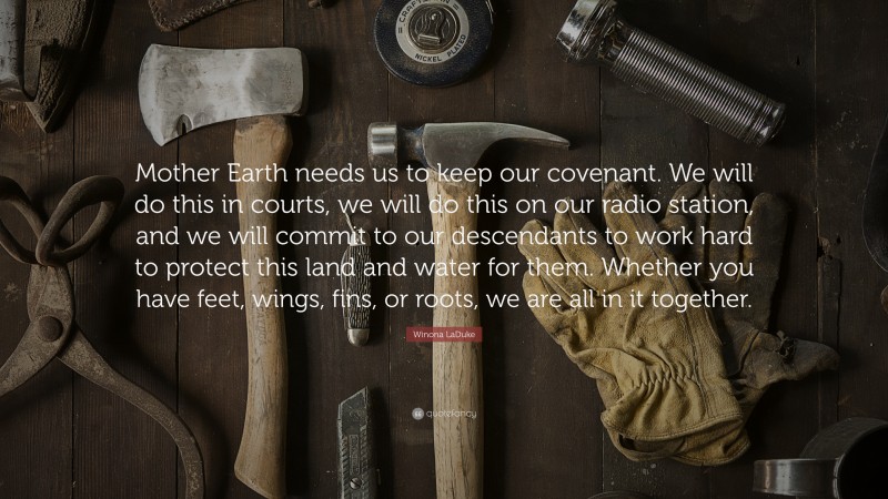 Winona LaDuke Quote: “Mother Earth needs us to keep our covenant. We will do this in courts, we will do this on our radio station, and we will commit to our descendants to work hard to protect this land and water for them. Whether you have feet, wings, fins, or roots, we are all in it together.”