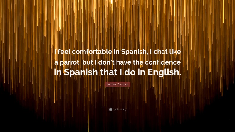 Sandra Cisneros Quote: “I feel comfortable in Spanish, I chat like a parrot, but I don’t have the confidence in Spanish that I do in English.”