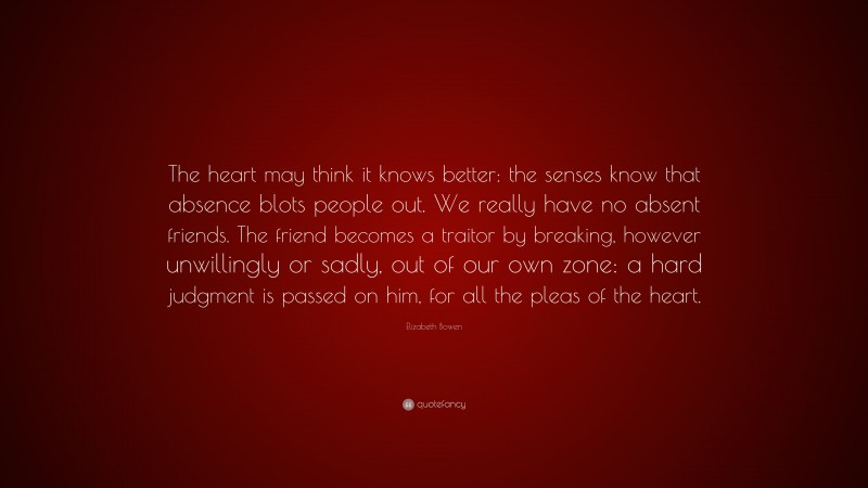 Elizabeth Bowen Quote: “The heart may think it knows better: the senses know that absence blots people out. We really have no absent friends. The friend becomes a traitor by breaking, however unwillingly or sadly, out of our own zone: a hard judgment is passed on him, for all the pleas of the heart.”