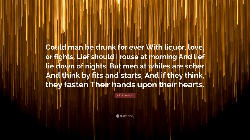 A.E. Housman Quote: “Could man be drunk for ever With liquor, love, or fights, Lief should I rouse at morning And lief lie down of nights. But men at whiles are sober And think by fits and starts, And if they think, they fasten Their hands upon their hearts.”