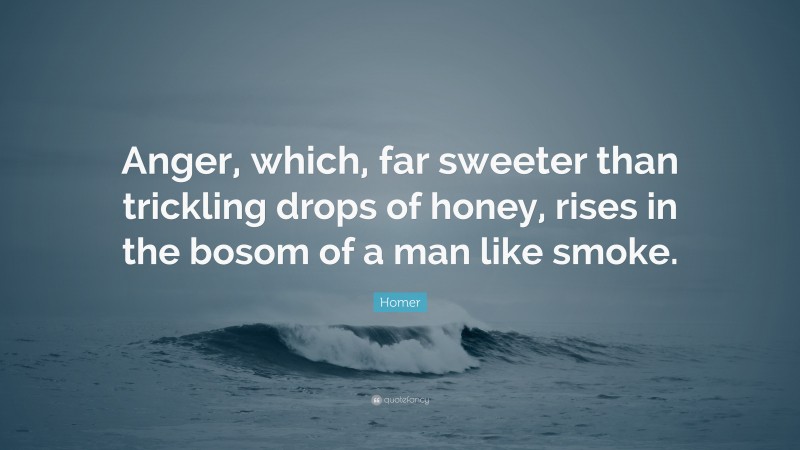 Homer Quote: “Anger, which, far sweeter than trickling drops of honey, rises in the bosom of a man like smoke.”