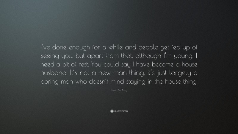 James McAvoy Quote: “I’ve done enough for a while and people get fed up of seeing you, but apart from that, although I’m young, I need a bit of rest. You could say I have become a house husband. It’s not a new man thing, it’s just largely a boring man who doesn’t mind staying in the house thing.”