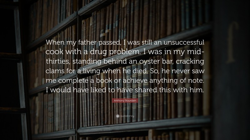 Anthony Bourdain Quote: “When my father passed, I was still an unsuccessful cook with a drug problem. I was in my mid-thirties, standing behind an oyster bar, cracking clams for a living when he died. So, he never saw me complete a book or achieve anything of note. I would have liked to have shared this with him.”