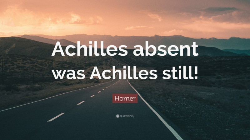 Homer Quote: “Achilles absent was Achilles still!”
