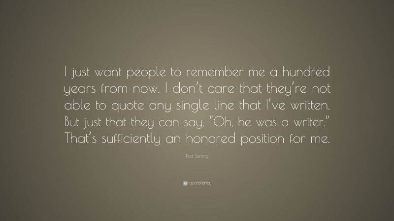Rod Serling Quote: “I just want people to remember me a hundred years from now. I don’t care that they’re not able to quote any single line that I’ve written. But just that they can say, “Oh, he was a writer.” That’s sufficiently an honored position for me.”