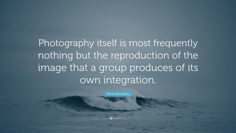 Pierre Bourdieu Quote: “Photography itself is most frequently nothing but the reproduction of the image that a group produces of its own integration.”