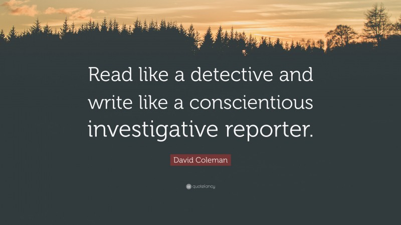 David Coleman Quote: “Read like a detective and write like a conscientious investigative reporter.”