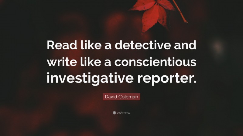 David Coleman Quote: “Read like a detective and write like a conscientious investigative reporter.”