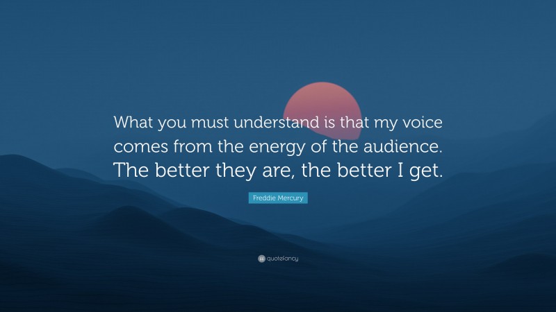 Freddie Mercury Quote: “What you must understand is that my voice comes from the energy of the audience. The better they are, the better I get.”