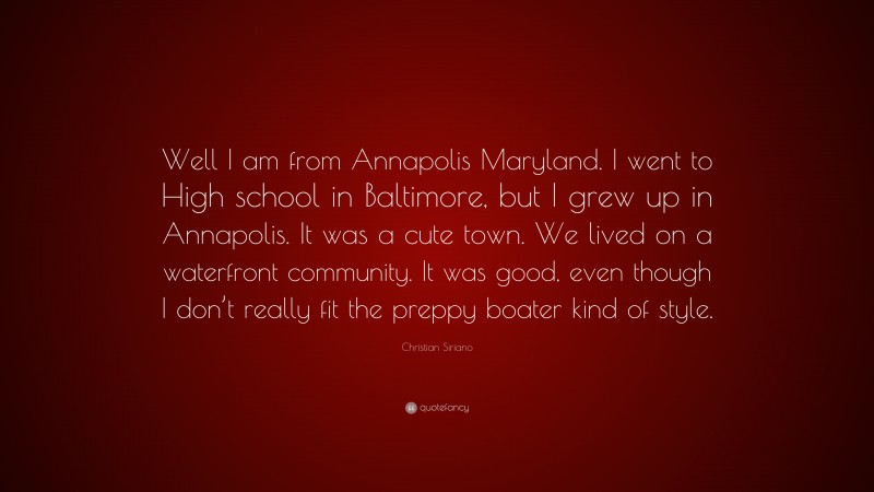 Christian Siriano Quote: “Well I am from Annapolis Maryland. I went to High school in Baltimore, but I grew up in Annapolis. It was a cute town. We lived on a waterfront community. It was good, even though I don’t really fit the preppy boater kind of style.”