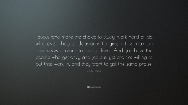 Evander Holyfield Quote: “People who make the choice to study, work hard or do whatever they endeavor is to give it the max on themselves to reach to the top level. And you have the people who get envy and jealous, yet are not willing to put that work in, and they want to get the same praise.”