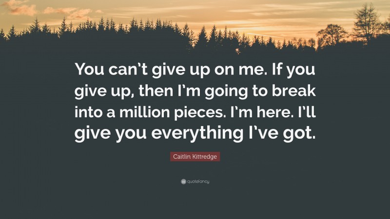 Caitlin Kittredge Quote: “You can’t give up on me. If you give up, then I’m going to break into a million pieces. I’m here. I’ll give you everything I’ve got.”